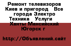 Ремонт телевизоров Киев и пригород - Все города Электро-Техника » Услуги   . Ханты-Мансийский,Югорск г.